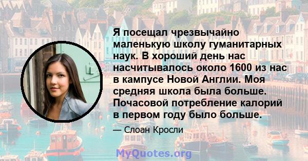 Я посещал чрезвычайно маленькую школу гуманитарных наук. В хороший день нас насчитывалось около 1600 из нас в кампусе Новой Англии. Моя средняя школа была больше. Почасовой потребление калорий в первом году было больше.