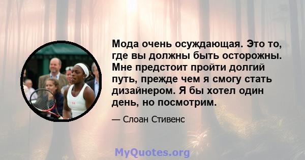 Мода очень осуждающая. Это то, где вы должны быть осторожны. Мне предстоит пройти долгий путь, прежде чем я смогу стать дизайнером. Я бы хотел один день, но посмотрим.