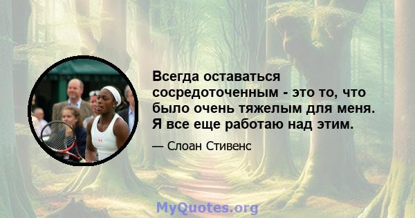 Всегда оставаться сосредоточенным - это то, что было очень тяжелым для меня. Я все еще работаю над этим.