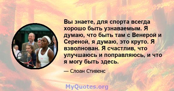 Вы знаете, для спорта всегда хорошо быть узнаваемым. Я думаю, что быть там с Венерой и Сереной, я думаю, это круто. Я взволнован. Я счастлив, что улучшаюсь и поправляюсь, и что я могу быть здесь.