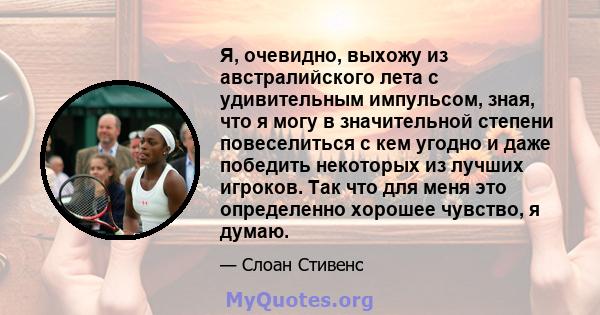 Я, очевидно, выхожу из австралийского лета с удивительным импульсом, зная, что я могу в значительной степени повеселиться с кем угодно и даже победить некоторых из лучших игроков. Так что для меня это определенно