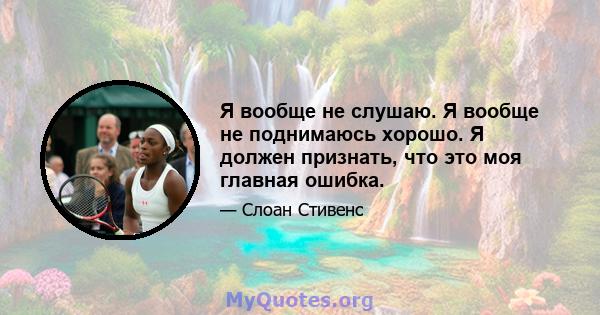 Я вообще не слушаю. Я вообще не поднимаюсь хорошо. Я должен признать, что это моя главная ошибка.