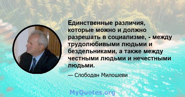 Единственные различия, которые можно и должно разрешать в социализме, - между трудолюбивыми людьми и бездельниками, а также между честными людьми и нечестными людьми.