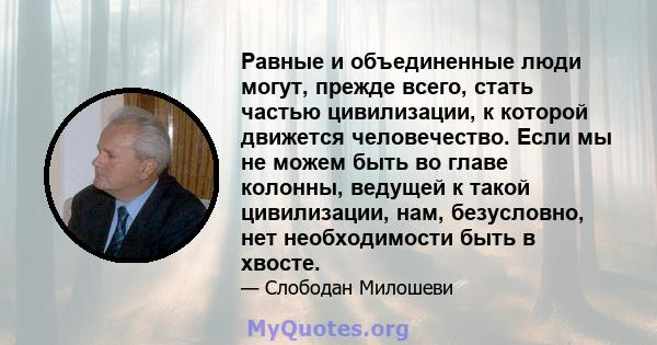 Равные и объединенные люди могут, прежде всего, стать частью цивилизации, к которой движется человечество. Если мы не можем быть во главе колонны, ведущей к такой цивилизации, нам, безусловно, нет необходимости быть в