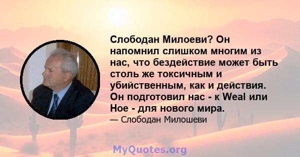 Слободан Милоеви? Он напомнил слишком многим из нас, что бездействие может быть столь же токсичным и убийственным, как и действия. Он подготовил нас - к Weal или Hoe - для нового мира.