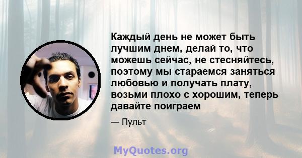 Каждый день не может быть лучшим днем, делай то, что можешь сейчас, не стесняйтесь, поэтому мы стараемся заняться любовью и получать плату, возьми плохо с хорошим, теперь давайте поиграем