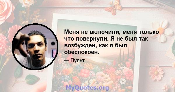 Меня не включили, меня только что повернули. Я не был так возбужден, как я был обеспокоен.