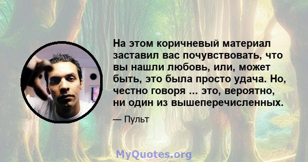 На этом коричневый материал заставил вас почувствовать, что вы нашли любовь, или, может быть, это была просто удача. Но, честно говоря ... это, вероятно, ни один из вышеперечисленных.