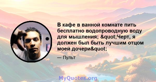 В кафе в ванной комнате пить бесплатно водопроводную воду для мышления; "Черт, я должен был быть лучшим отцом моей дочери"