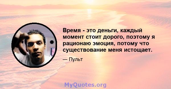 Время - это деньги, каждый момент стоит дорого, поэтому я рационаю эмоция, потому что существование меня истощает.