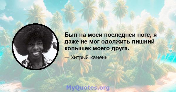 Был на моей последней ноге, я даже не мог одолжить лишний колышек моего друга.