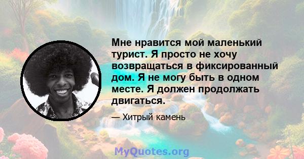 Мне нравится мой маленький турист. Я просто не хочу возвращаться в фиксированный дом. Я не могу быть в одном месте. Я должен продолжать двигаться.