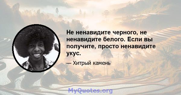 Не ненавидите черного, не ненавидите белого. Если вы получите, просто ненавидите укус.