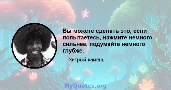 Вы можете сделать это, если попытаетесь, нажмите немного сильнее, подумайте немного глубже.