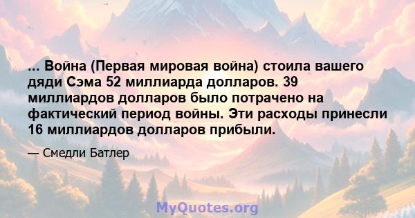 ... Война (Первая мировая война) стоила вашего дяди Сэма 52 миллиарда долларов. 39 миллиардов долларов было потрачено на фактический период войны. Эти расходы принесли 16 миллиардов долларов прибыли.