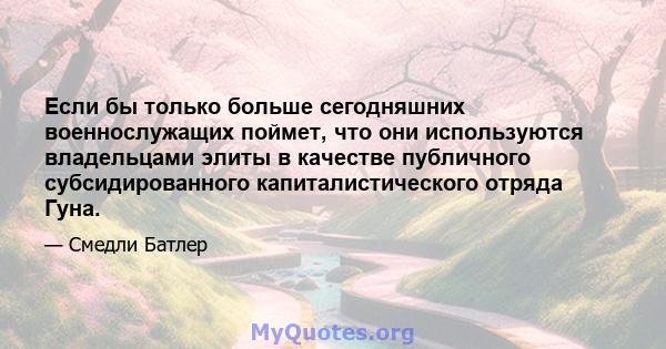 Если бы только больше сегодняшних военнослужащих поймет, что они используются владельцами элиты в качестве публичного субсидированного капиталистического отряда Гуна.