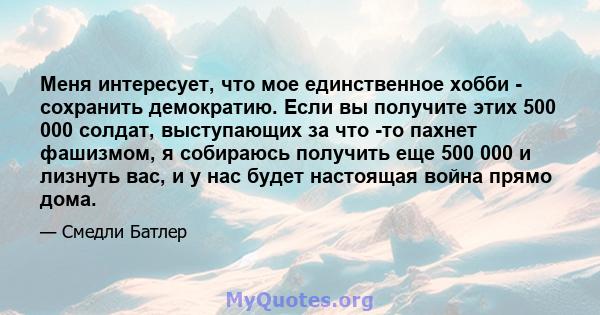 Меня интересует, что мое единственное хобби - сохранить демократию. Если вы получите этих 500 000 солдат, выступающих за что -то пахнет фашизмом, я собираюсь получить еще 500 000 и лизнуть вас, и у нас будет настоящая