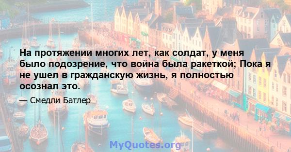 На протяжении многих лет, как солдат, у меня было подозрение, что война была ракеткой; Пока я не ушел в гражданскую жизнь, я полностью осознал это.