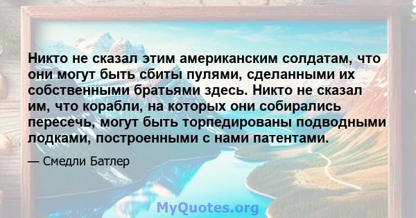 Никто не сказал этим американским солдатам, что они могут быть сбиты пулями, сделанными их собственными братьями здесь. Никто не сказал им, что корабли, на которых они собирались пересечь, могут быть торпедированы