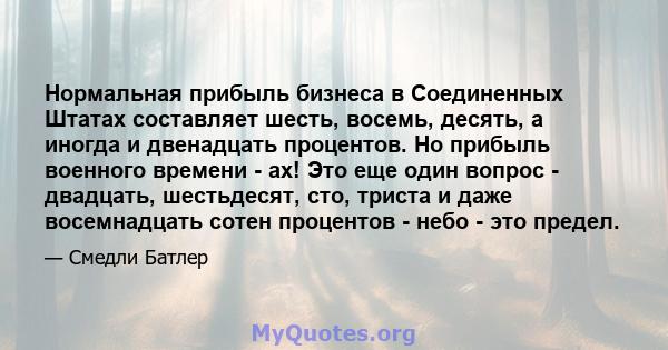 Нормальная прибыль бизнеса в Соединенных Штатах составляет шесть, восемь, десять, а иногда и двенадцать процентов. Но прибыль военного времени - ах! Это еще один вопрос - двадцать, шестьдесят, сто, триста и даже