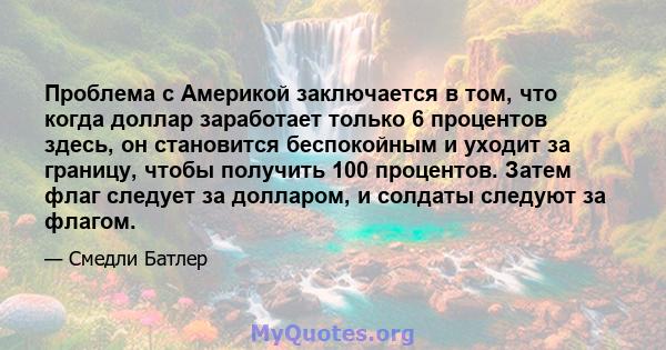 Проблема с Америкой заключается в том, что когда доллар заработает только 6 процентов здесь, он становится беспокойным и уходит за границу, чтобы получить 100 процентов. Затем флаг следует за долларом, и солдаты следуют 