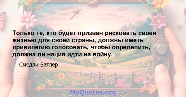 Только те, кто будет призван рисковать своей жизнью для своей страны, должны иметь привилегию голосовать, чтобы определить, должна ли нация идти на войну.