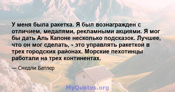 У меня была ракетка. Я был вознагражден с отличием, медалями, рекламными акциями. Я мог бы дать Аль Капоне несколько подсказок. Лучшее, что он мог сделать, - это управлять ракеткой в ​​трех городских районах. Морские