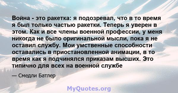 Война - это ракетка: я подозревал, что в то время я был только частью ракетки. Теперь я уверен в этом. Как и все члены военной профессии, у меня никогда не было оригинальной мысли, пока я не оставил службу. Мои