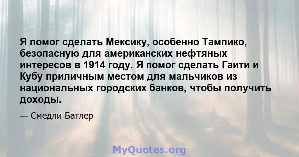 Я помог сделать Мексику, особенно Тампико, безопасную для американских нефтяных интересов в 1914 году. Я помог сделать Гаити и Кубу приличным местом для мальчиков из национальных городских банков, чтобы получить доходы.