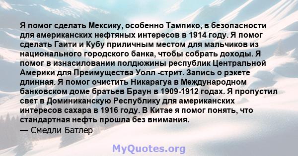 Я помог сделать Мексику, особенно Тампико, в безопасности для американских нефтяных интересов в 1914 году. Я помог сделать Гаити и Кубу приличным местом для мальчиков из национального городского банка, чтобы собрать