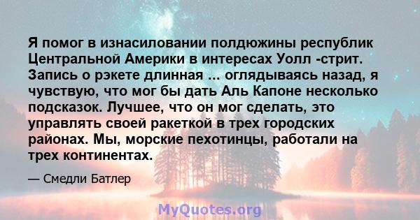 Я помог в изнасиловании полдюжины республик Центральной Америки в интересах Уолл -стрит. Запись о рэкете длинная ... оглядываясь назад, я чувствую, что мог бы дать Аль Капоне несколько подсказок. Лучшее, что он мог