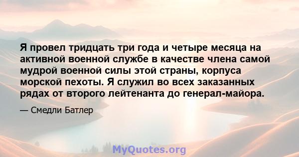 Я провел тридцать три года и четыре месяца на активной военной службе в качестве члена самой мудрой военной силы этой страны, корпуса морской пехоты. Я служил во всех заказанных рядах от второго лейтенанта до