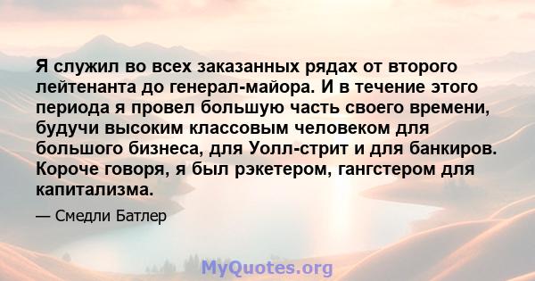 Я служил во всех заказанных рядах от второго лейтенанта до генерал-майора. И в течение этого периода я провел большую часть своего времени, будучи высоким классовым человеком для большого бизнеса, для Уолл-стрит и для