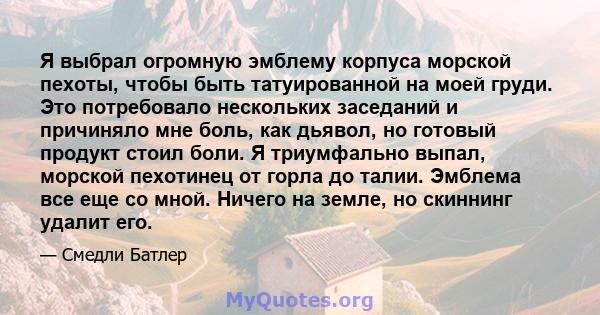 Я выбрал огромную эмблему корпуса морской пехоты, чтобы быть татуированной на моей груди. Это потребовало нескольких заседаний и причиняло мне боль, как дьявол, но готовый продукт стоил боли. Я триумфально выпал,