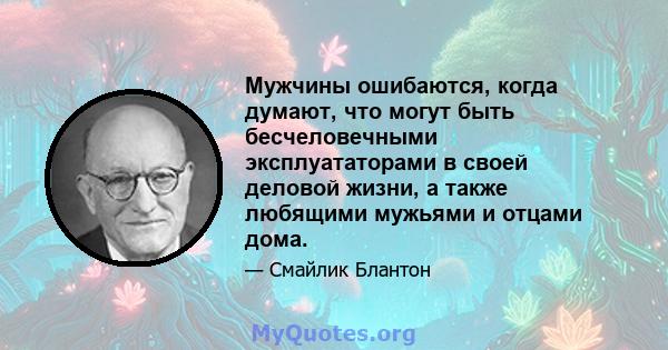 Мужчины ошибаются, когда думают, что могут быть бесчеловечными эксплуататорами в своей деловой жизни, а также любящими мужьями и отцами дома.