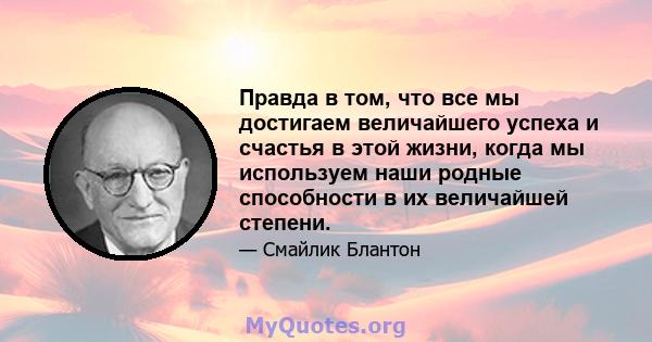 Правда в том, что все мы достигаем величайшего успеха и счастья в этой жизни, когда мы используем наши родные способности в их величайшей степени.