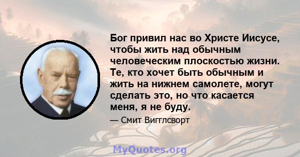 Бог привил нас во Христе Иисусе, чтобы жить над обычным человеческим плоскостью жизни. Те, кто хочет быть обычным и жить на нижнем самолете, могут сделать это, но что касается меня, я не буду.