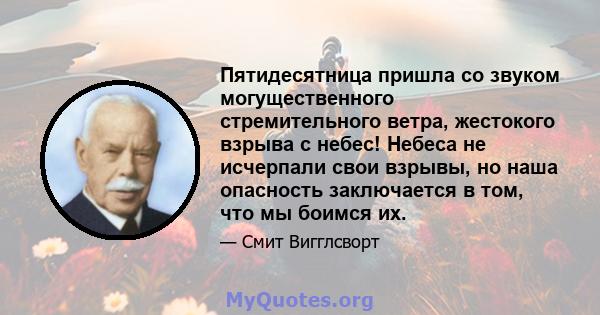 Пятидесятница пришла со звуком могущественного стремительного ветра, жестокого взрыва с небес! Небеса не исчерпали свои взрывы, но наша опасность заключается в том, что мы боимся их.