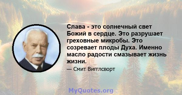 Слава - это солнечный свет Божий в сердце. Это разрушает греховные микробы. Это созревает плоды Духа. Именно масло радости смазывает жизнь жизни.