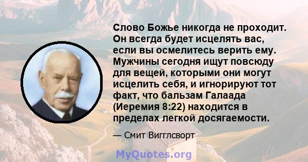 Слово Божье никогда не проходит. Он всегда будет исцелять вас, если вы осмелитесь верить ему. Мужчины сегодня ищут повсюду для вещей, которыми они могут исцелить себя, и игнорируют тот факт, что бальзам Галаада (Иеремия 