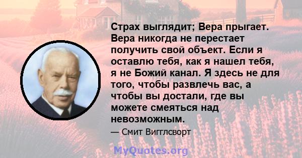 Страх выглядит; Вера прыгает. Вера никогда не перестает получить свой объект. Если я оставлю тебя, как я нашел тебя, я не Божий канал. Я здесь не для того, чтобы развлечь вас, а чтобы вы достали, где вы можете смеяться