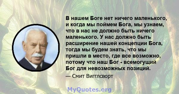 В нашем Боге нет ничего маленького, и когда мы поймем Бога, мы узнаем, что в нас не должно быть ничего маленького. У нас должно быть расширение нашей концепции Бога, тогда мы будем знать, что мы пришли в место, где все