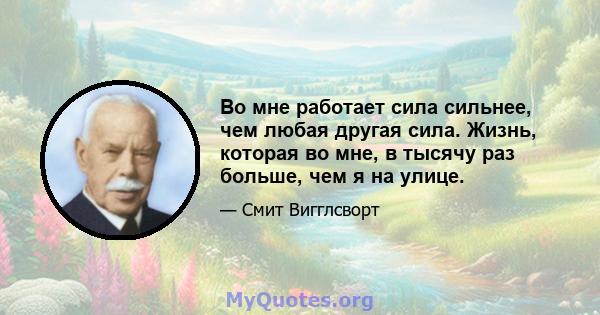 Во мне работает сила сильнее, чем любая другая сила. Жизнь, которая во мне, в тысячу раз больше, чем я на улице.