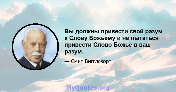 Вы должны привести свой разум к Слову Божьему и не пытаться привести Слово Божье в ваш разум.