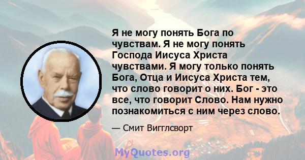 Я не могу понять Бога по чувствам. Я не могу понять Господа Иисуса Христа чувствами. Я могу только понять Бога, Отца и Иисуса Христа тем, что слово говорит о них. Бог - это все, что говорит Слово. Нам нужно