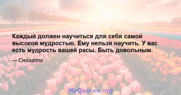 Каждый должен научиться для себя самой высокой мудростью. Ему нельзя научить. У вас есть мудрость вашей расы. Быть довольным.