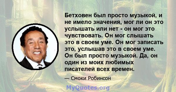 Бетховен был просто музыкой, и не имело значения, мог ли он это услышать или нет - он мог это чувствовать. Он мог слышать это в своем уме. Он мог записать это, услышав это в своем уме. Он был просто музыкой. Да, он один 