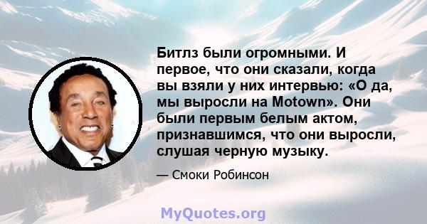 Битлз были огромными. И первое, что они сказали, когда вы взяли у них интервью: «О да, мы выросли на Motown». Они были первым белым актом, признавшимся, что они выросли, слушая черную музыку.