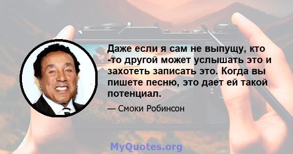 Даже если я сам не выпущу, кто -то другой может услышать это и захотеть записать это. Когда вы пишете песню, это дает ей такой потенциал.