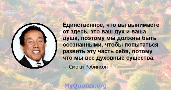 Единственное, что вы вынимаете от здесь, это ваш дух и ваша душа, поэтому мы должны быть осознанными, чтобы попытаться развить эту часть себя, потому что мы все духовные существа.